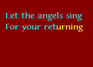 Let the angels sing
For your returning
