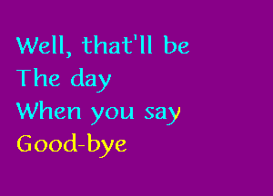 Well, that'll be
The day

When you say
Good-bye