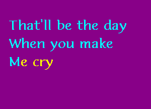 That'll be the day
When you make

Me cry