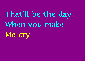 That'll be the day
When you make

Me cry