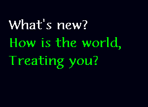 What's new?
How is the world,

Treating you?