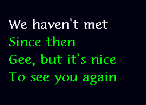 We haven't met
Since then

Gee, but it's nice
To see you again