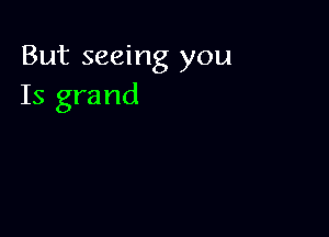 But seeing you
Is grand