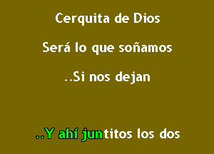 Cerquita de Dios
Sera lo que sof1amos

..Si nos dejan

..Y ahi juntitos los dos