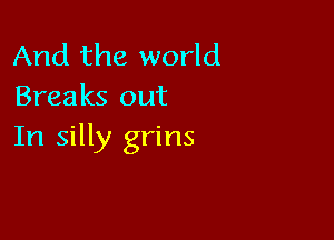 And the world
Breaks out

In silly grins