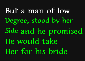 But a man of low
Degree, stood by her

Side and he promised
He would take
Her for his bride