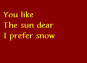 You like
The sun dear

I prefer snow