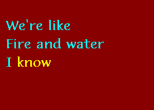 We're like
Fire and water

I know