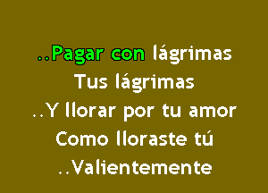 ..Pagar con lagrimas
Tus leIgrimas

..Y llorar por tu amor
Como lloraste tL'I
..Valientemente