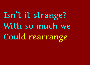 Isn't it strange?
With so much we

Could rea rrange