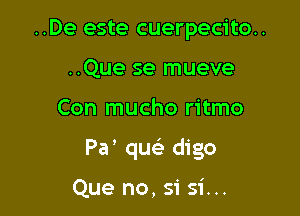 ..De este cuerpecito..
..Que se mueve

Con mucho ritmo

Pa' queE digo

Que no, si 51'...