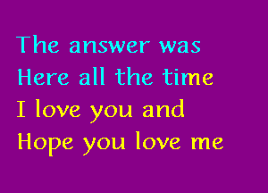 The answer was
Here all the time

I love you and
Hope you love me