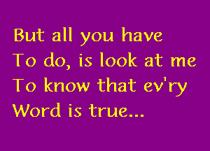 But all you have
To do, is look at me

To know that ev'ry
Word is true...