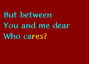 But between
You and me dear

Who ca res?