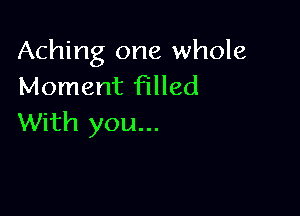 Aching one whole
Moment Filled

With you...