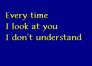 Every time
I look at you

I don't understand