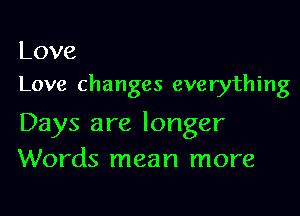 Love
Love changes everything

Days are longer
Words mean more