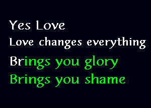 Yes Love
Love changes everything

Brings you glory
Brings you shame