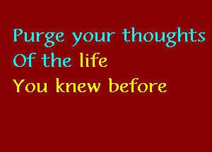 Purge your thoughts
Of the life

You knew before