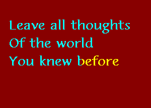 Leave all thoughts
Of the world

You knew before