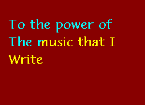 To the power of
The music that I

Write