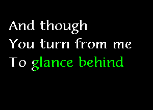 And though
You turn from me

To glance behind