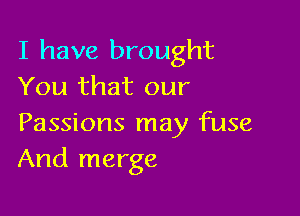 I have brought
You that our

Passions may fuse
And merge