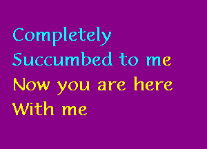 Completely
Succumbed to me

Now you are here
With me