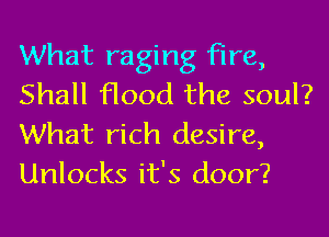 What raging fire,
Shall flood the soul?

What rich desire,
Unlocks it's door?
