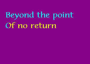 Beyond the point
Of no return