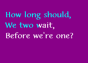 How long should,
We two wait,

Before we're one?