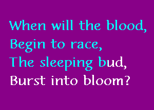 When will the blood,
Begin to race,

The sleeping bud,
Burst into bloom?