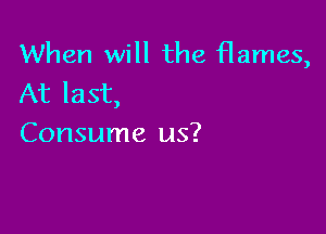 When will the flames,
At last,

Consume us?