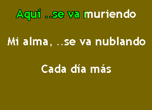 Aqui ..se va muriendo

Mi alma, ..se va nublando

Cada dia mas