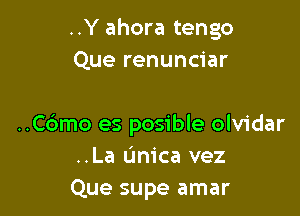 ..Y ahora tengo
Que renunciar

..C6mo es posible olvidar
..La unica vez
Que supe amar