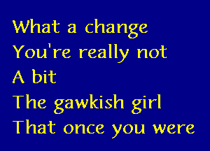 What a change
You're really not

A bit
The gawkish girl
That once you were