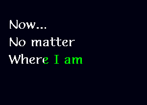 Now...
No matter

Where I am