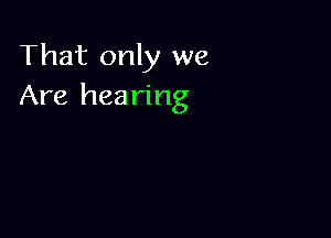 That only we
Are hearing