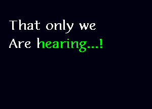 That only we
Are hearing...!