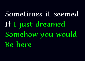 Sometimes it seemed
If I just dreamed

Somehow you would
Be here