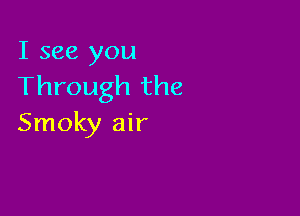 I see you
Through the

Smoky air