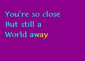 You're so close
But still a

World away