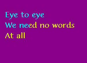 Eye to eye
We need no words

At all