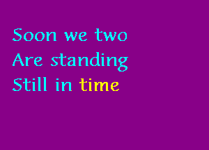 Soon we two
Are standing

Still in time