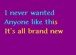 I never wanted
Anyone like this

It's all brand new