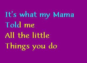 It's what my Mama
Told me

All the little

Things you do