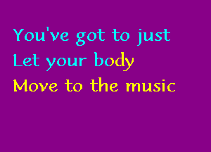 You've got to just

Let your body
Move to the music