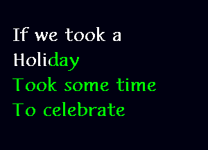 If we took a
Holiday

Took some time
To celebrate