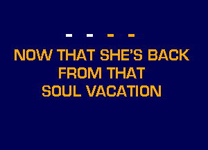 NOW THAT SHES BACK
FROM THAT

SOUL VACATION