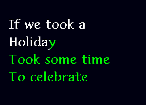 If we took a
Holiday

Took some time
To celebrate
